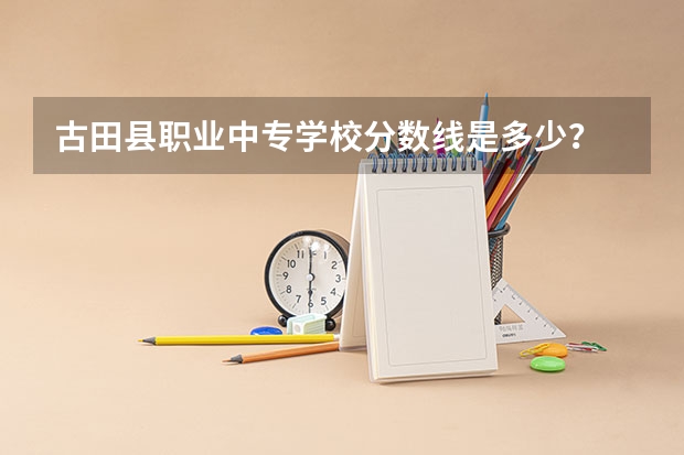 古田县职业中专学校分数线是多少？