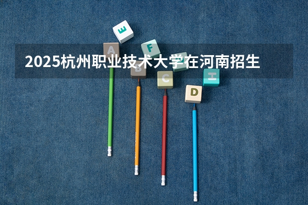 2025杭州职业技术大学在河南招生计划一览表