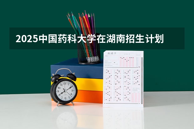 2025中国药科大学在湖南招生计划一览表