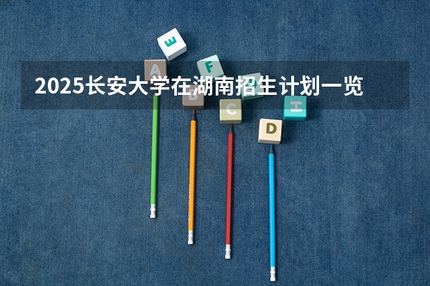 2025长安大学在湖南招生计划一览表