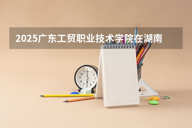 2025广东工贸职业技术学院在湖南招生计划一览表