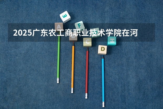 2025广东农工商职业技术学院在河北招生计划一览表