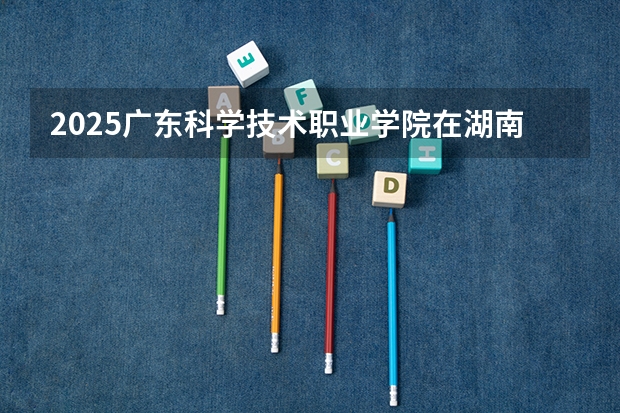 2025广东科学技术职业学院在湖南招生计划一览表