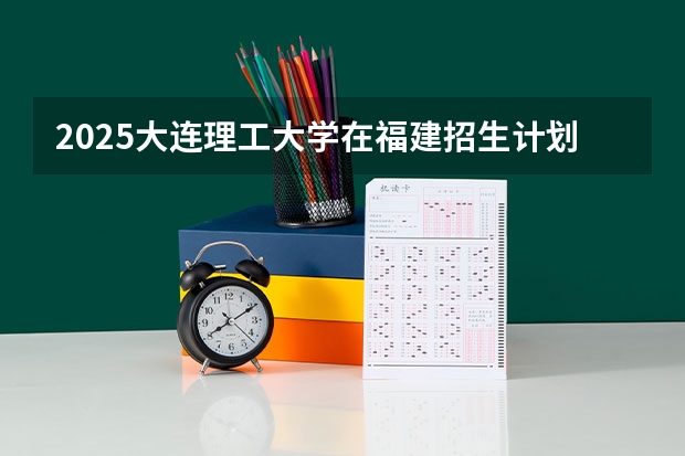 2025大连理工大学在福建招生计划一览表