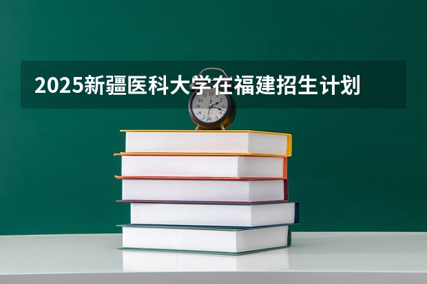 2025新疆医科大学在福建招生计划一览表