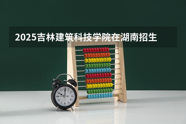 2025吉林建筑科技学院在湖南招生计划一览表