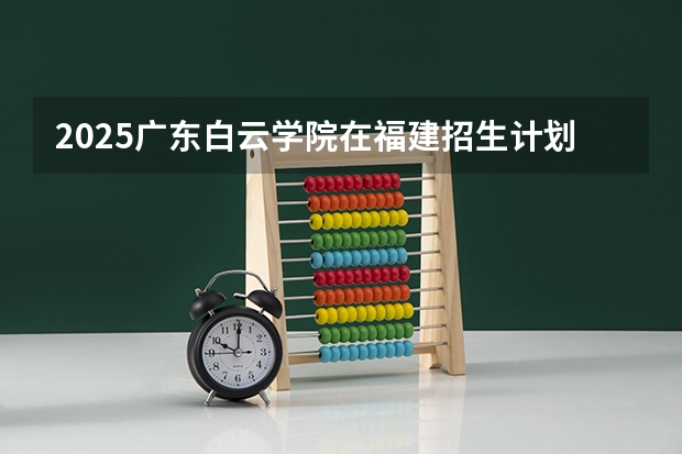 2025广东白云学院在福建招生计划一览表