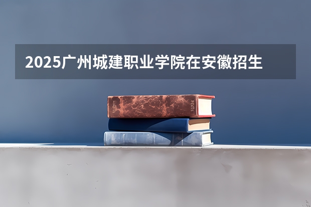 2025广州城建职业学院在安徽招生计划一览表