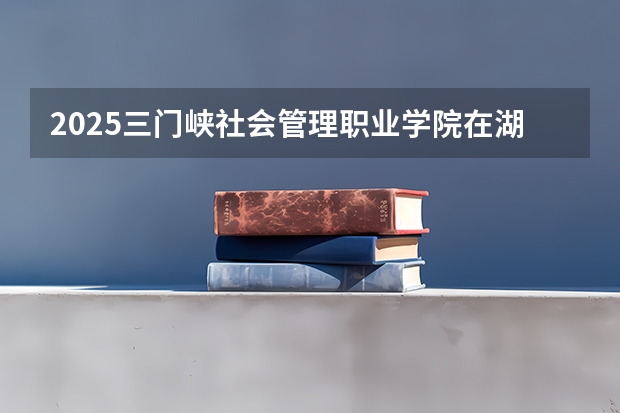 2025三门峡社会管理职业学院在湖南招生计划一览表