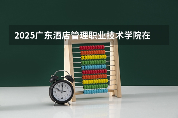 2025广东酒店管理职业技术学院在河北招生计划一览表