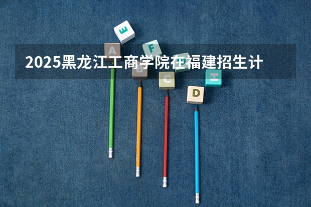 2025黑龙江工商学院在福建招生计划一览表