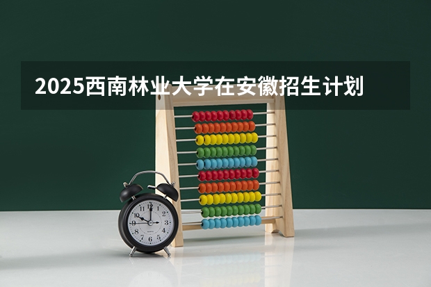 2025西南林业大学在安徽招生计划一览表