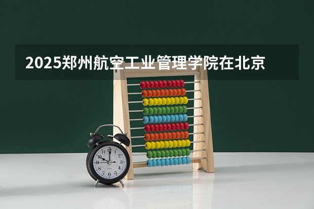 2025郑州航空工业管理学院在北京招生计划一览表