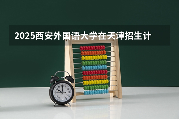 2025西安外国语大学在天津招生计划一览表