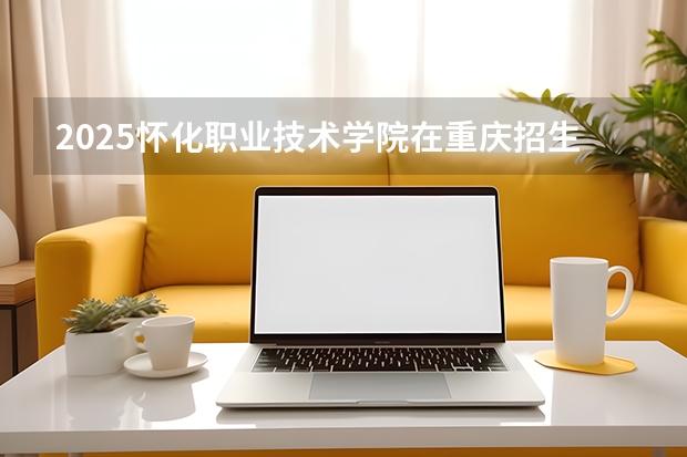 2025怀化职业技术学院在重庆招生计划一览表