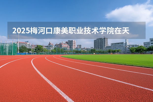 2025梅河口康美职业技术学院在天津招生计划一览表