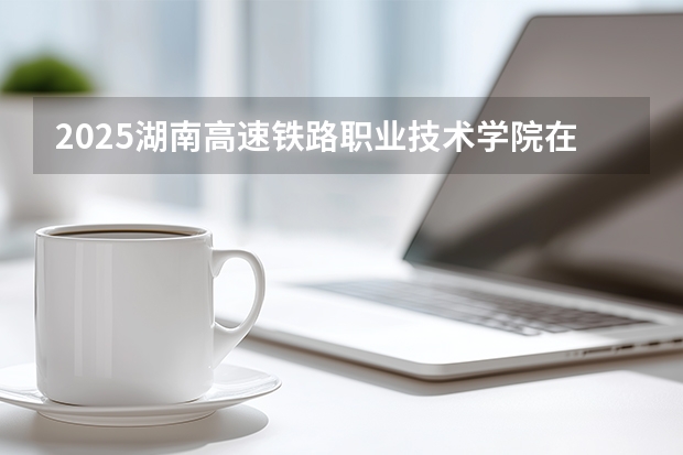 2025湖南高速铁路职业技术学院在四川招生计划一览表