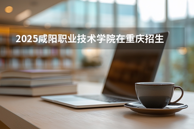 2025咸阳职业技术学院在重庆招生计划一览表