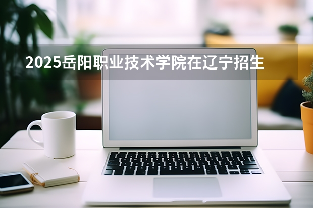 2025岳阳职业技术学院在辽宁招生计划一览表