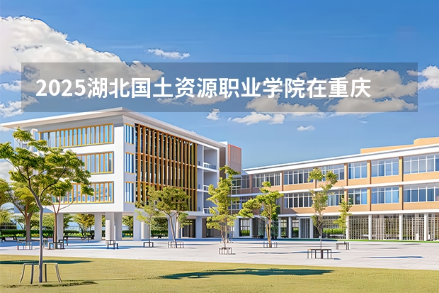2025湖北国土资源职业学院在重庆招生计划一览表