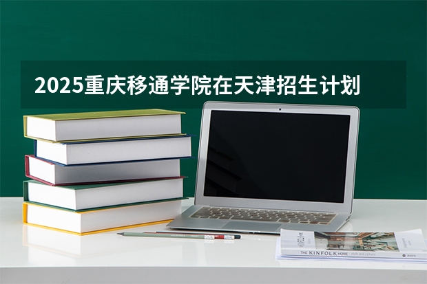 2025重庆移通学院在天津招生计划一览表