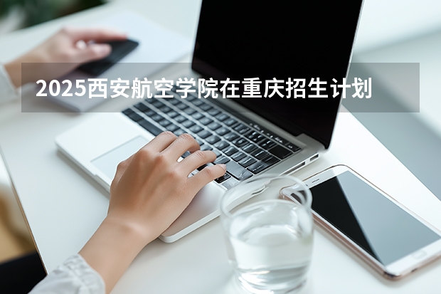 2025西安航空学院在重庆招生计划一览表