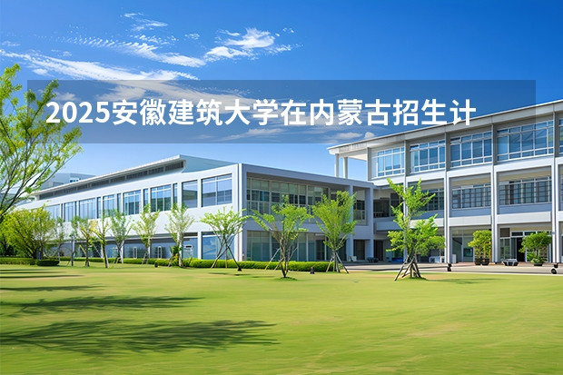 2025安徽建筑大学在内蒙古招生计划一览表