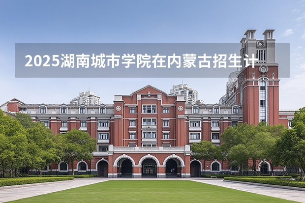 2025湖南城市学院在内蒙古招生计划一览表