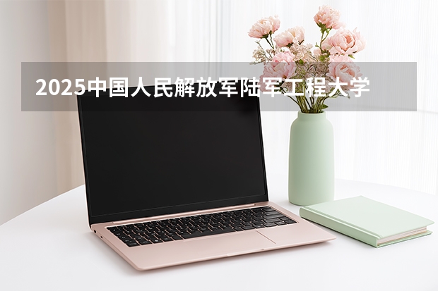 2025中国人民解放军陆军工程大学在广西招生计划一览表