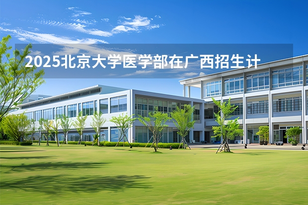 2025北京大学医学部在广西招生计划一览表