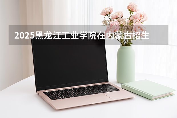 2025黑龙江工业学院在内蒙古招生计划一览表