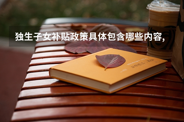 独生子女补贴政策具体包含哪些内容,不同地区的领取条件和金额有什么区别?