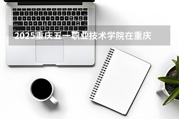 2025重庆五一职业技术学院在重庆招生计划一览表