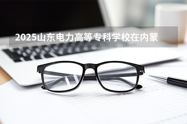 2025山东电力高等专科学校在内蒙古招生计划一览表