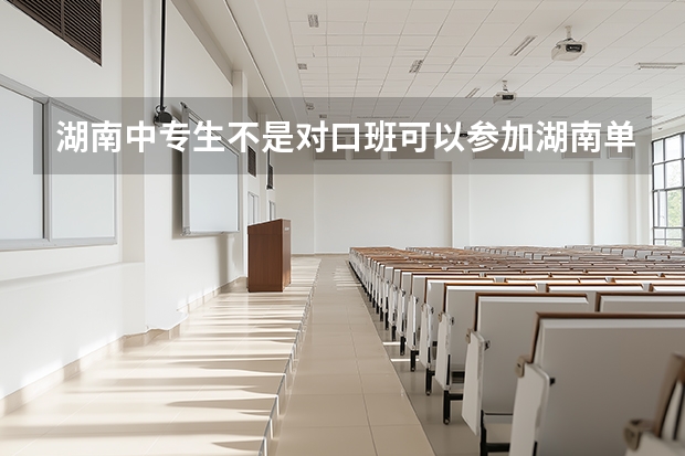 湖南中专生不是对口班可以参加湖南单招考试吗？