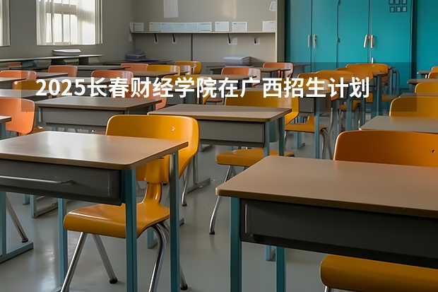 2025长春财经学院在广西招生计划一览表