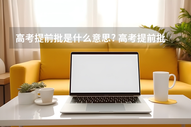 高考提前批是什么意思? 高考提前批是什么意思?包括哪些类型的学校和专业?