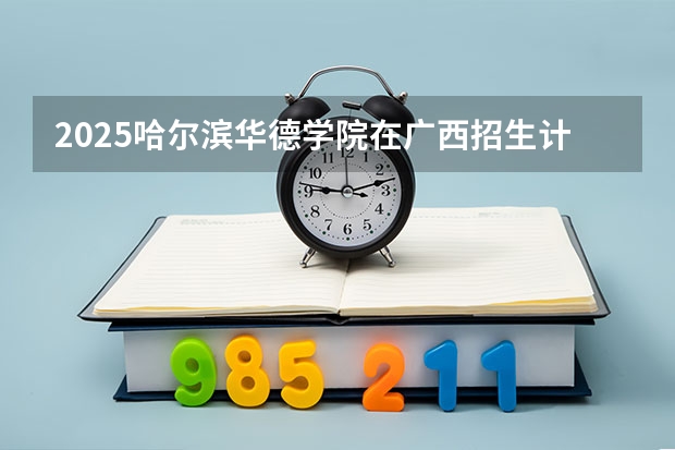 2025哈尔滨华德学院在广西招生计划一览表