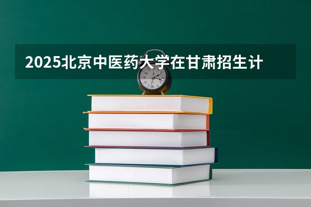 2025北京中医药大学在甘肃招生计划一览表