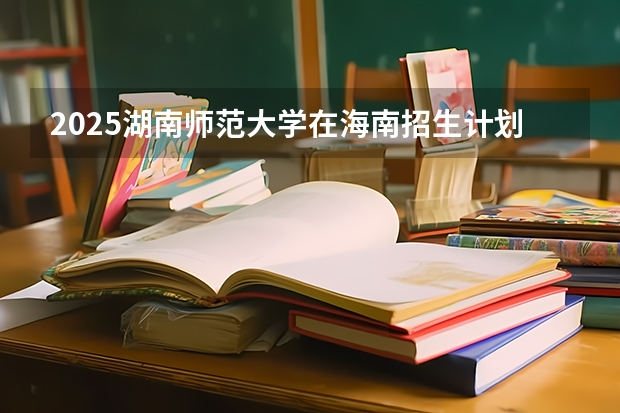 2025湖南师范大学在海南招生计划一览表
