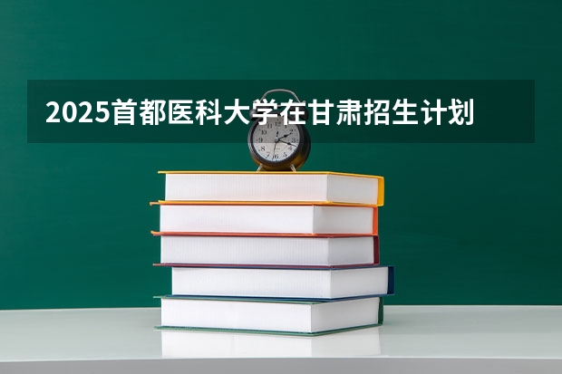 2025首都医科大学在甘肃招生计划一览表