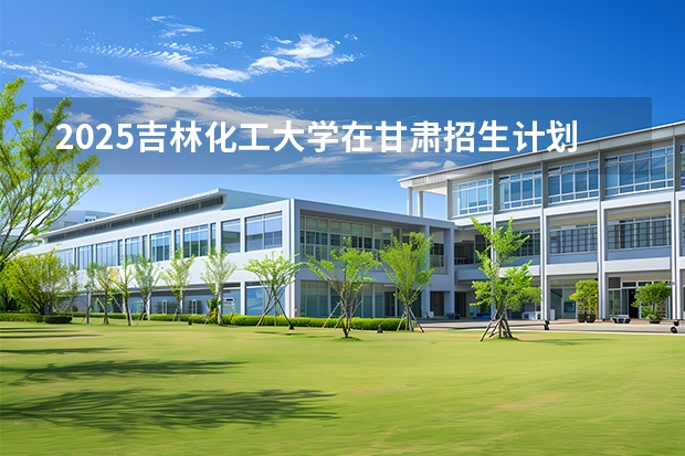 2025吉林化工大学在甘肃招生计划一览表
