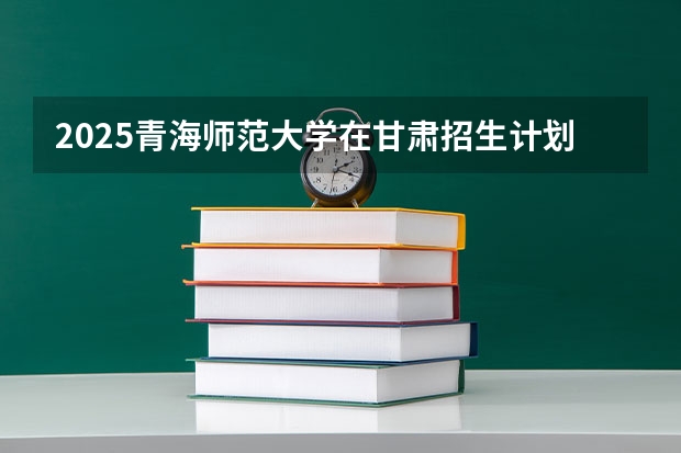 2025青海师范大学在甘肃招生计划一览表