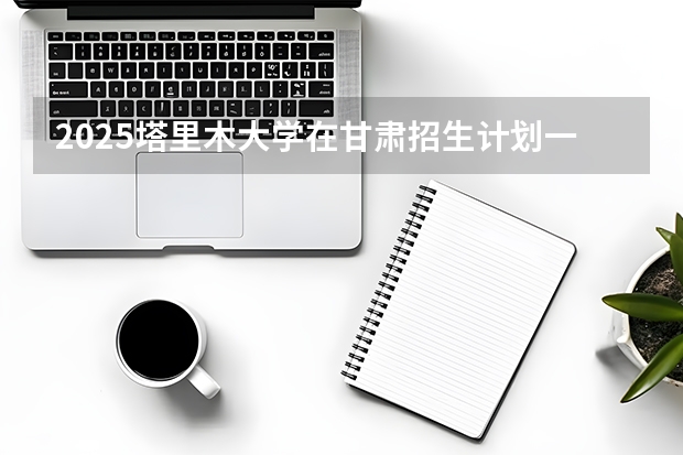 2025塔里木大学在甘肃招生计划一览表