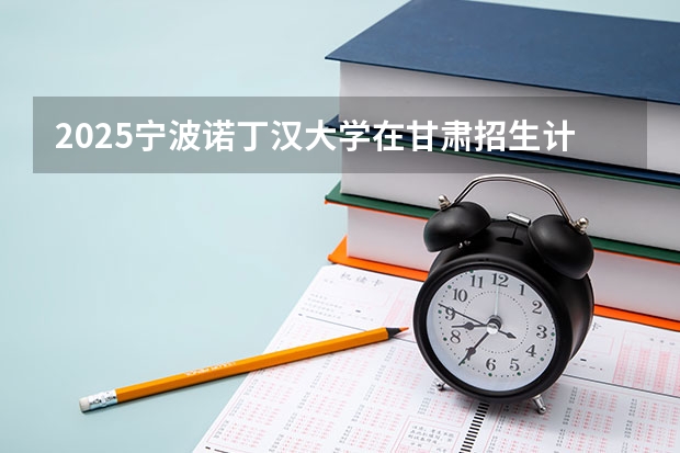 2025宁波诺丁汉大学在甘肃招生计划一览表