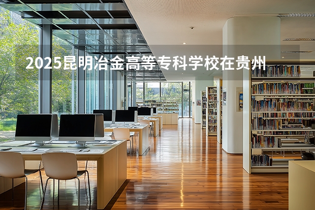 2025昆明冶金高等专科学校在贵州招生计划一览表