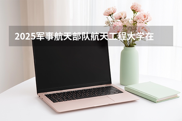 2025军事航天部队航天工程大学在广西招生计划一览表