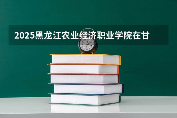 2025黑龙江农业经济职业学院在甘肃招生计划一览表