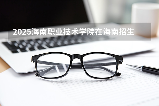 2025海南职业技术学院在海南招生计划一览表