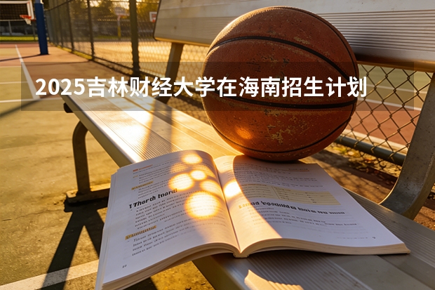 2025吉林财经大学在海南招生计划一览表